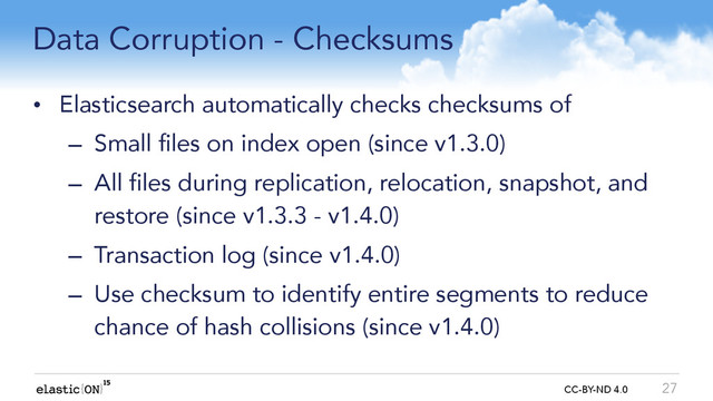 { } CC-BY-ND 4.0
Data Corruption - Checksums
• Elasticsearch automatically checks checksums of
– Small files on index open (since v1.3.0)
– All files during replication, relocation, snapshot, and
restore (since v1.3.3 - v1.4.0)
– Transaction log (since v1.4.0)
– Use checksum to identify entire segments to reduce
chance of hash collisions (since v1.4.0)
27
