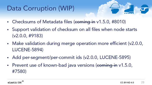 { } CC-BY-ND 4.0
Data Corruption (WIP)
• Checksums of Metadata files (coming in v1.5.0, #8010)
• Support validation of checksum on all files when node starts
(v2.0.0, #9183)
• Make validation during merge operation more efficient (v2.0.0,
LUCENE-5894)
• Add per-segment/per-commit ids (v2.0.0, LUCENE-5895)
• Prevent use of known-bad java versions (coming in v1.5.0,
#7580)
28
