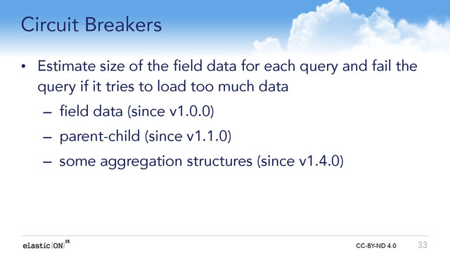{ } CC-BY-ND 4.0
Circuit Breakers
• Estimate size of the field data for each query and fail the
query if it tries to load too much data
– field data (since v1.0.0)
– parent-child (since v1.1.0)
– some aggregation structures (since v1.4.0)
33
