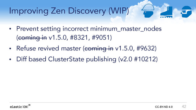 { } CC-BY-ND 4.0
Improving Zen Discovery (WIP)
• Prevent setting incorrect minimum_master_nodes
(coming in v1.5.0, #8321, #9051)
• Refuse revived master (coming in v1.5.0, #9632)
• Diff based ClusterState publishing (v2.0 #10212)
42
