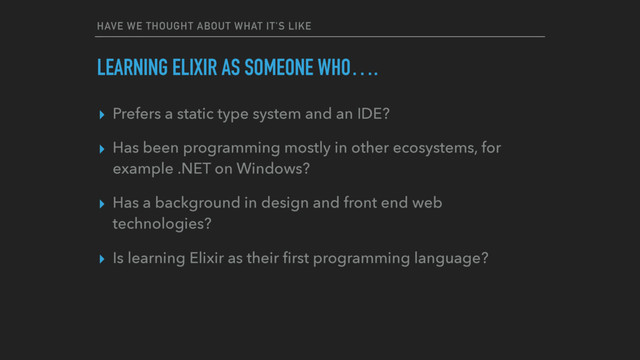 HAVE WE THOUGHT ABOUT WHAT IT'S LIKE
LEARNING ELIXIR AS SOMEONE WHO….
▸ Prefers a static type system and an IDE?
▸ Has been programming mostly in other ecosystems, for
example .NET on Windows?
▸ Has a background in design and front end web
technologies?
▸ Is learning Elixir as their ﬁrst programming language?
