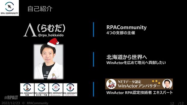 /12
#RPALT
自己紹介
2022/12/23 © RPACommunity 12
北海道から世界へ
WinActorを広めて地元へ貢献したい
RPACommunity
4つの支部の主催
@rpa_hokkaido
（らむだ）
WinActor RPA認定技術者 エキスパート
