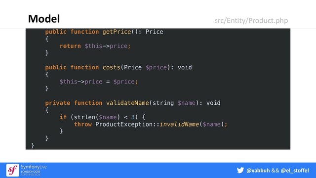 @xabbuh && @el_stoffel
{
$this->category = $category;
}
public function getPrice(): Price
{
return $this->price;
}
public function costs(Price $price): void
{
$this->price = $price;
}
private function validateName(string $name): void
{
if (strlen($name) < 3) {
throw ProductException::invalidName($name);
}
}
}
Model src/Entity/Product.php
@xabbuh && @el_stoffel

