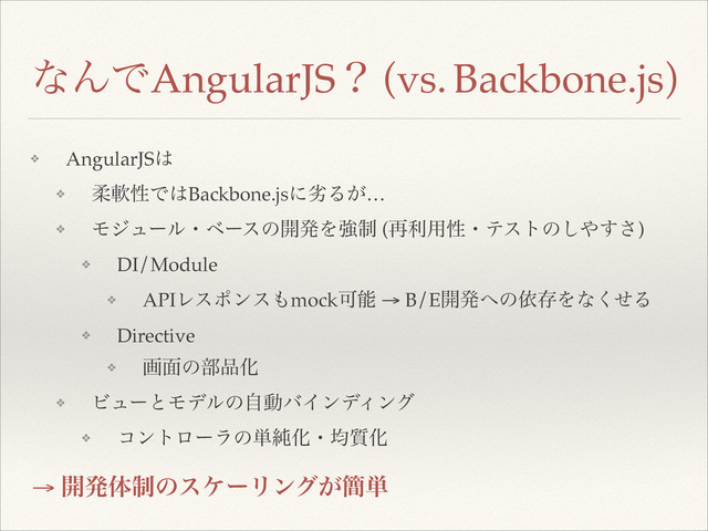 ͳΜͰAngularJSʁ (vs. Backbone.js)
→ ։ൃମ੍ͷεέʔϦϯά͕؆୯
❖ AngularJS͸!
❖ ॊೈੑͰ͸Backbone.jsʹྼΔ͕…!
❖ Ϟδϡʔϧɾϕʔεͷ։ൃΛڧ੍ (࠶ར༻ੑɾςετͷ͠΍͢͞)!
❖ DI/Module!
❖ APIϨεϙϯε΋mockՄೳ → B/E։ൃ΁ͷґଘΛͳͤ͘Δ!
❖ Directive!
❖ ը໘ͷ෦඼Խ!
❖ ϏϡʔͱϞσϧͷࣗಈόΠϯσΟϯά!
❖ ίϯτϩʔϥͷ୯७Խɾۉ࣭Խ
