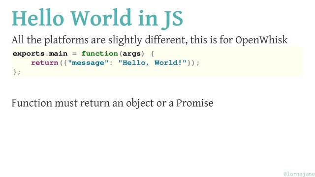 Hello World in JS
All the platforms are slightly different, this is for OpenWhisk
exports.main = function(args) {
return({"message": "Hello, World!"});
};
Function must return an object or a Promise
@lornajane
