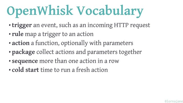OpenWhisk Vocabulary
• trigger an event, such as an incoming HTTP request
• rule map a trigger to an action
• action a function, optionally with parameters
• package collect actions and parameters together
• sequence more than one action in a row
• cold start time to run a fresh action
@lornajane
