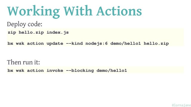 Working With Actions
Deploy code:
zip hello.zip index.js
bx wsk action update --kind nodejs:6 demo/hello1 hello.zip
Then run it:
bx wsk action invoke --blocking demo/hello1
@lornajane

