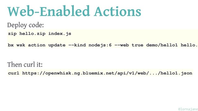 Web-Enabled Actions
Deploy code:
zip hello.zip index.js
bx wsk action update --kind nodejs:6 --web true demo/hello1 hello.
Then curl it:
curl https://openwhisk.ng.bluemix.net/api/v1/web/.../hello1.json
@lornajane
