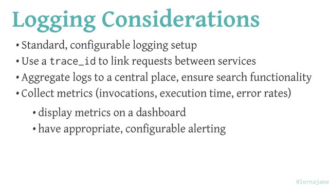 Logging Considerations
• Standard, configurable logging setup
• Use a trace_id to link requests between services
• Aggregate logs to a central place, ensure search functionality
• Collect metrics (invocations, execution time, error rates)
• display metrics on a dashboard
• have appropriate, configurable alerting
@lornajane
