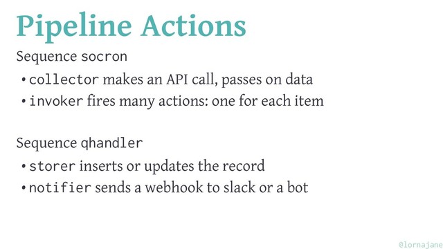 Pipeline Actions
Sequence socron
• collector makes an API call, passes on data
• invoker fires many actions: one for each item
Sequence qhandler
• storer inserts or updates the record
• notifier sends a webhook to slack or a bot
@lornajane
