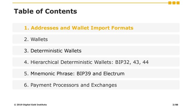 Table of Contents
1. Addresses and Wallet Import Formats
2. Wallets
3. Deterministic Wallets
4. Hierarchical Deterministic Wallets: BIP32, 43, 44
5. Mnemonic Phrase: BIP39 and Electrum
6. Payment Processors and Exchanges
© 2019 Digital Gold Institute 2/88
