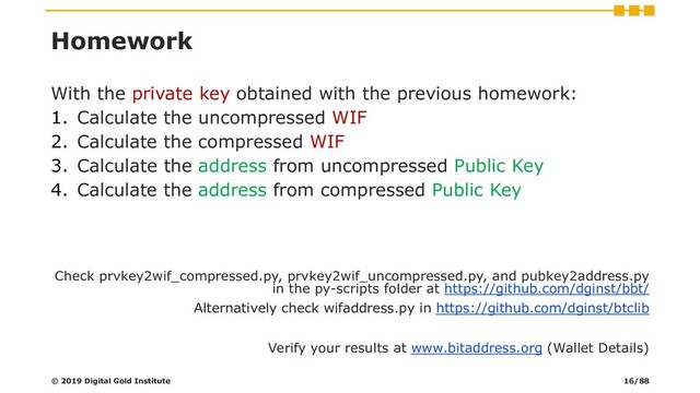 Homework
With the private key obtained with the previous homework:
1. Calculate the uncompressed WIF
2. Calculate the compressed WIF
3. Calculate the address from uncompressed Public Key
4. Calculate the address from compressed Public Key
Check prvkey2wif_compressed.py, prvkey2wif_uncompressed.py, and pubkey2address.py
in the py-scripts folder at https://github.com/dginst/bbt/
Alternatively check wifaddress.py in https://github.com/dginst/btclib
Verify your results at www.bitaddress.org (Wallet Details)
© 2019 Digital Gold Institute 16/88

