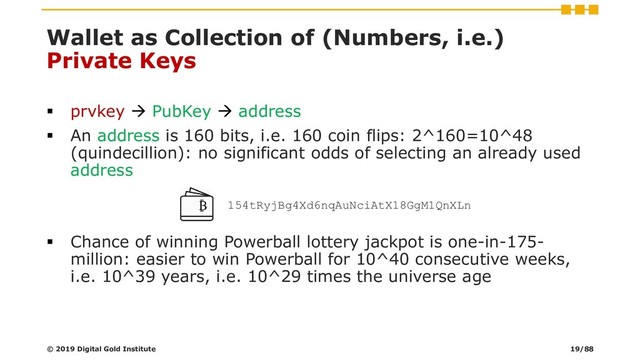 Wallet as Collection of (Numbers, i.e.)
Private Keys
▪ prvkey → PubKey → address
▪ An address is 160 bits, i.e. 160 coin flips: 2^160=10^48
(quindecillion): no significant odds of selecting an already used
address
▪ Chance of winning Powerball lottery jackpot is one-in-175-
million: easier to win Powerball for 10^40 consecutive weeks,
i.e. 10^39 years, i.e. 10^29 times the universe age
154tRyjBg4Xd6nqAuNciAtX18GgM1QnXLn
© 2019 Digital Gold Institute 19/88

