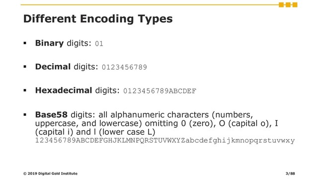 Different Encoding Types
▪ Binary digits: 01
▪ Decimal digits: 0123456789
▪ Hexadecimal digits: 0123456789ABCDEF
▪ Base58 digits: all alphanumeric characters (numbers,
uppercase, and lowercase) omitting 0 (zero), O (capital o), I
(capital i) and l (lower case L)
123456789ABCDEFGHJKLMNPQRSTUVWXYZabcdefghijkmnopqrstuvwxy
© 2019 Digital Gold Institute 3/88
