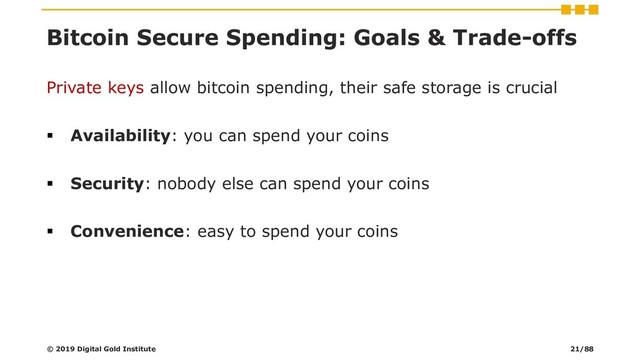Bitcoin Secure Spending: Goals & Trade-offs
Private keys allow bitcoin spending, their safe storage is crucial
▪ Availability: you can spend your coins
▪ Security: nobody else can spend your coins
▪ Convenience: easy to spend your coins
© 2019 Digital Gold Institute 21/88
