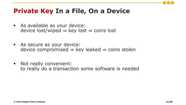 Private Key In a File, On a Device
▪ As available as your device:
device lost/wiped ⇒ key lost ⇒ coins lost
▪ As secure as your device:
device compromised ⇒ key leaked ⇒ coins stolen
▪ Not really convenient:
to really do a transaction some software is needed
© 2019 Digital Gold Institute 22/88
