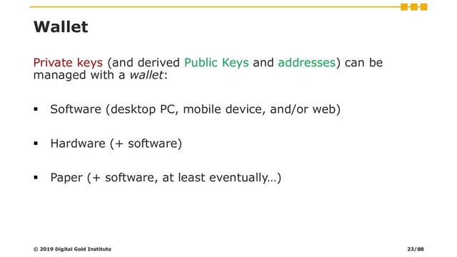 Wallet
Private keys (and derived Public Keys and addresses) can be
managed with a wallet:
▪ Software (desktop PC, mobile device, and/or web)
▪ Hardware (+ software)
▪ Paper (+ software, at least eventually…)
© 2019 Digital Gold Institute 23/88
