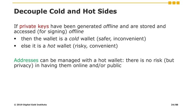 Decouple Cold and Hot Sides
If private keys have been generated offline and are stored and
accessed (for signing) offline
▪ then the wallet is a cold wallet (safer, inconvenient)
▪ else it is a hot wallet (risky, convenient)
Addresses can be managed with a hot wallet: there is no risk (but
privacy) in having them online and/or public
© 2019 Digital Gold Institute 24/88
