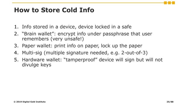 How to Store Cold Info
1. Info stored in a device, device locked in a safe
2. “Brain wallet”: encrypt info under passphrase that user
remembers (very unsafe!)
3. Paper wallet: print info on paper, lock up the paper
4. Multi-sig (multiple signature needed, e.g. 2-out-of-3)
5. Hardware wallet: “tamperproof” device will sign but will not
divulge keys
© 2019 Digital Gold Institute 25/88
