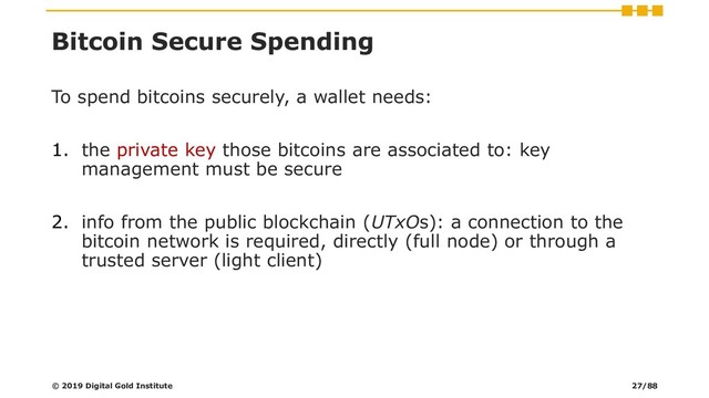 Bitcoin Secure Spending
To spend bitcoins securely, a wallet needs:
1. the private key those bitcoins are associated to: key
management must be secure
2. info from the public blockchain (UTxOs): a connection to the
bitcoin network is required, directly (full node) or through a
trusted server (light client)
© 2019 Digital Gold Institute 27/88
