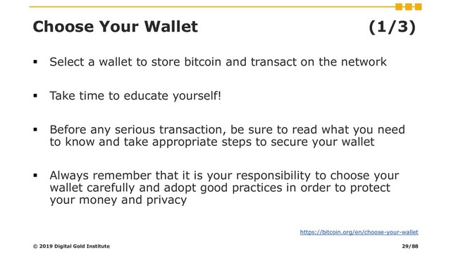 Choose Your Wallet (1/3)
▪ Select a wallet to store bitcoin and transact on the network
▪ Take time to educate yourself!
▪ Before any serious transaction, be sure to read what you need
to know and take appropriate steps to secure your wallet
▪ Always remember that it is your responsibility to choose your
wallet carefully and adopt good practices in order to protect
your money and privacy
© 2019 Digital Gold Institute
https://bitcoin.org/en/choose-your-wallet
29/88
