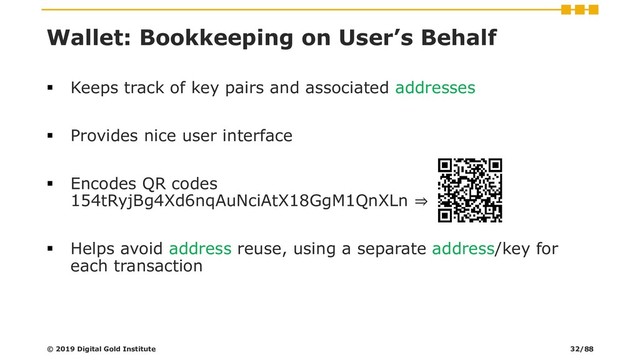 Wallet: Bookkeeping on User’s Behalf
▪ Keeps track of key pairs and associated addresses
▪ Provides nice user interface
▪ Encodes QR codes
154tRyjBg4Xd6nqAuNciAtX18GgM1QnXLn ⇒
▪ Helps avoid address reuse, using a separate address/key for
each transaction
© 2019 Digital Gold Institute 32/88
