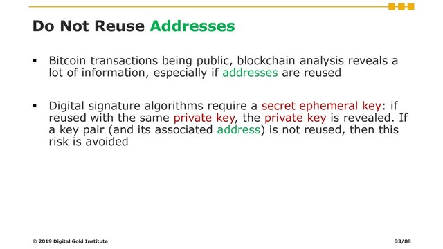 Do Not Reuse Addresses
▪ Bitcoin transactions being public, blockchain analysis reveals a
lot of information, especially if addresses are reused
▪ Digital signature algorithms require a secret ephemeral key: if
reused with the same private key, the private key is revealed. If
a key pair (and its associated address) is not reused, then this
risk is avoided
© 2019 Digital Gold Institute 33/88
