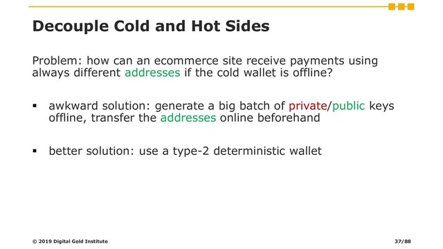Decouple Cold and Hot Sides
Problem: how can an ecommerce site receive payments using
always different addresses if the cold wallet is offline?
▪ awkward solution: generate a big batch of private/public keys
offline, transfer the addresses online beforehand
▪ better solution: use a type-2 deterministic wallet
© 2019 Digital Gold Institute 37/88
