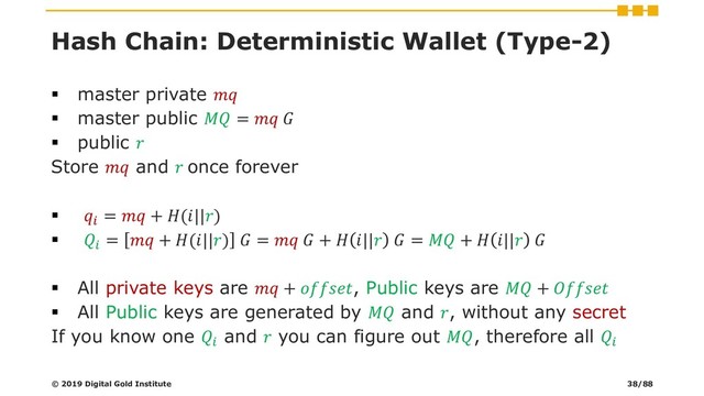 Hash Chain: Deterministic Wallet (Type-2)
▪ master private 
▪ master public  =  
▪ public 
Store  and  once forever
▪ 
=  + (||)
▪ 
=  + (||)  =   +  ||  =  +  || 
▪ All private keys are  + , Public keys are  + 
▪ All Public keys are generated by  and , without any secret
If you know one 
and  you can figure out , therefore all 
© 2019 Digital Gold Institute 38/88
