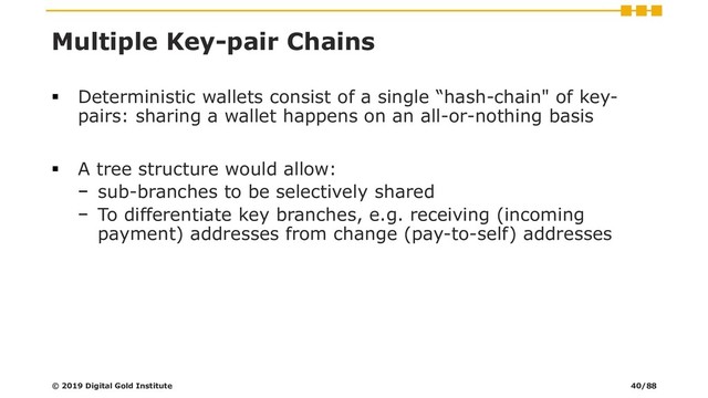 Multiple Key-pair Chains
▪ Deterministic wallets consist of a single “hash-chain" of key-
pairs: sharing a wallet happens on an all-or-nothing basis
▪ A tree structure would allow:
− sub-branches to be selectively shared
− To differentiate key branches, e.g. receiving (incoming
payment) addresses from change (pay-to-self) addresses
© 2019 Digital Gold Institute 40/88
