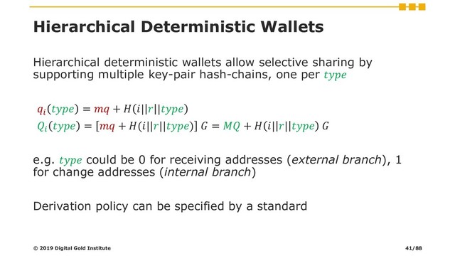 Hierarchical Deterministic Wallets
Hierarchical deterministic wallets allow selective sharing by
supporting multiple key-pair hash-chains, one per 

 =  +  |  |

 =  + (||||)  =  +  | |  
e.g.  could be 0 for receiving addresses (external branch), 1
for change addresses (internal branch)
Derivation policy can be specified by a standard
© 2019 Digital Gold Institute 41/88
