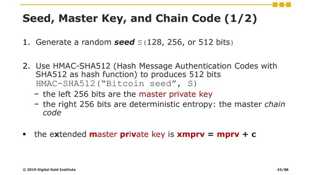 Seed, Master Key, and Chain Code (1/2)
1. Generate a random seed S(128, 256, or 512 bits)
2. Use HMAC-SHA512 (Hash Message Authentication Codes with
SHA512 as hash function) to produces 512 bits
HMAC-SHA512(“Bitcoin seed”, S)
− the left 256 bits are the master private key
− the right 256 bits are deterministic entropy: the master chain
code
▪ the extended master private key is xmprv = mprv + c
© 2019 Digital Gold Institute 43/88
