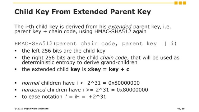 Child Key From Extended Parent Key
The i-th child key is derived from his extended parent key, i.e.
parent key + chain code, using HMAC-SHA512 again
HMAC-SHA512(parent chain code, parent key || i)
▪ the left 256 bits are the child key
▪ the right 256 bits are the child chain code, that will be used as
deterministic entropy to derive grand-children
▪ the extended child key is xkey = key + c
▪ normal children have i < 2^31 = 0x80000000
▪ hardened children have i >= 2^31 = 0x80000000
▪ to ease notation i' = iH = i+2^31
© 2019 Digital Gold Institute 45/88
