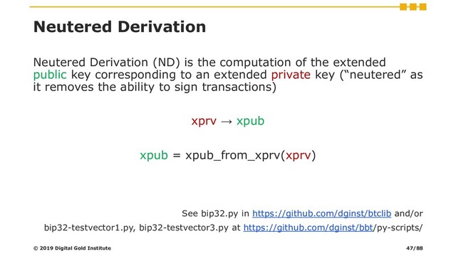 Neutered Derivation
Neutered Derivation (ND) is the computation of the extended
public key corresponding to an extended private key (“neutered” as
it removes the ability to sign transactions)
xprv → xpub
xpub = xpub_from_xprv(xprv)
See bip32.py in https://github.com/dginst/btclib and/or
bip32-testvector1.py, bip32-testvector3.py at https://github.com/dginst/bbt/py-scripts/
© 2019 Digital Gold Institute 47/88
