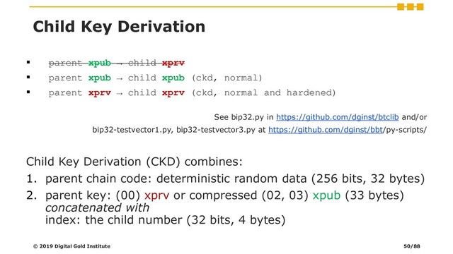 ▪ parent xpub → child xprv
▪ parent xpub → child xpub (ckd, normal)
▪ parent xprv → child xprv (ckd, normal and hardened)
See bip32.py in https://github.com/dginst/btclib and/or
bip32-testvector1.py, bip32-testvector3.py at https://github.com/dginst/bbt/py-scripts/
Child Key Derivation (CKD) combines:
1. parent chain code: deterministic random data (256 bits, 32 bytes)
2. parent key: (00) xprv or compressed (02, 03) xpub (33 bytes)
concatenated with
index: the child number (32 bits, 4 bytes)
© 2019 Digital Gold Institute
Child Key Derivation
50/88
