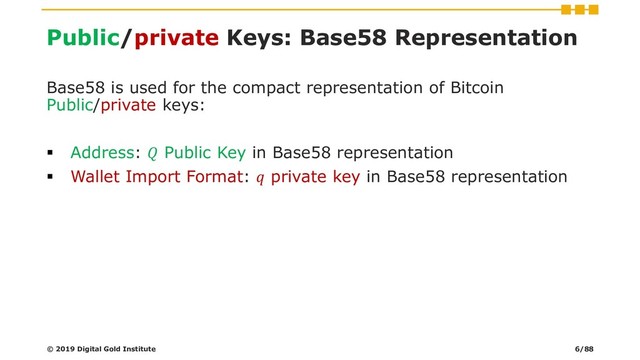 Public/private Keys: Base58 Representation
Base58 is used for the compact representation of Bitcoin
Public/private keys:
▪ Address:  Public Key in Base58 representation
▪ Wallet Import Format:  private key in Base58 representation
© 2019 Digital Gold Institute 6/88
