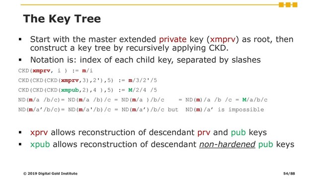 ▪ Start with the master extended private key (xmprv) as root, then
construct a key tree by recursively applying CKD.
▪ Notation is: index of each child key, separated by slashes
CKD(xmprv, i ) := m/i
CKD(CKD(CKD(xmprv,3),2'),5) := m/3/2'/5
CKD(CKD(CKD(xmpub,2),4 ),5) := M/2/4 /5
ND(m/a /b/c)= ND(m/a /b)/c = ND(m/a )/b/c = ND(m)/a /b /c = M/a/b/c
ND(m/a’/b/c)= ND(m/a'/b)/c = ND(m/a’)/b/c but ND(m)/a’ is impossible
▪ xprv allows reconstruction of descendant prv and pub keys
▪ xpub allows reconstruction of descendant non-hardened pub keys
© 2019 Digital Gold Institute
The Key Tree
54/88

