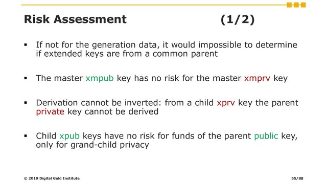 Risk Assessment (1/2)
▪ If not for the generation data, it would impossible to determine
if extended keys are from a common parent
▪ The master xmpub key has no risk for the master xmprv key
▪ Derivation cannot be inverted: from a child xprv key the parent
private key cannot be derived
▪ Child xpub keys have no risk for funds of the parent public key,
only for grand-child privacy
© 2019 Digital Gold Institute 55/88
