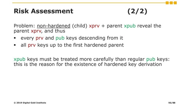 Risk Assessment (2/2)
Problem: non-hardened (child) xprv + parent xpub reveal the
parent xprv, and thus
▪ every prv and pub keys descending from it
▪ all prv keys up to the first hardened parent
xpub keys must be treated more carefully than regular pub keys:
this is the reason for the existence of hardened key derivation
© 2019 Digital Gold Institute 56/88
