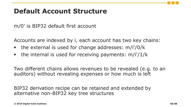 Default Account Structure
m/0' is BIP32 default first account
Accounts are indexed by i, each account has two key chains:
▪ the external is used for change addresses: m/i'/0/k
▪ the internal is used for receiving payments: m/i'/1/k
Two different chains allows revenues to be revealed (e.g. to an
auditors) without revealing expenses or how much is left
BIP32 derivation recipe can be retained and extended by
alternative non-BIP32 key tree structures
© 2019 Digital Gold Institute 58/88
