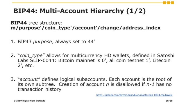 BIP44 tree structure:
m/purpose'/coin_type'/account'/change/address_index
1. BIP43 purpose, always set to 44’
2. “coin_type” allows for multicurrency HD wallets, defined in Satoshi
Labs SLIP-0044: Bitcoin mainnet is 0', all coin testnet 1’, Litecoin
2', etc.
3. “account” defines logical subaccounts. Each account is the root of
its own subtree. Creation of account n is disallowed if n-1 has no
transaction history
© 2019 Digital Gold Institute
https://github.com/bitcoin/bips/blob/master/bip-0044.mediawiki
BIP44: Multi-Account Hierarchy (1/2)
60/88
