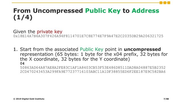 From Uncompressed Public Key to Address
(1/4)
Given the private key
0x18E14A7B6A307F426A94F8114701E7C8E774E7F9A47E2C2035DB29A206321725
1. Start from the associated Public Key point in uncompressed
representation (65 bytes: 1 byte for the x04 prefix, 32 bytes for
the X coordinate, 32 bytes for the Y coordinate)
04
50863AD64A87AE8A2FE83C1AF1A8403CB53F53E486D8511DAD8A04887E5B2352
2CD470243453A299FA9E77237716103ABC11A1DF38855ED6F2EE187E9C582BA6
© 2019 Digital Gold Institute 7/88
