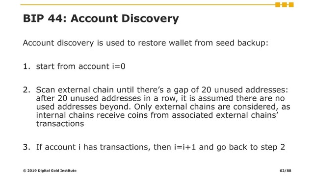 BIP 44: Account Discovery
Account discovery is used to restore wallet from seed backup:
1. start from account i=0
2. Scan external chain until there’s a gap of 20 unused addresses:
after 20 unused addresses in a row, it is assumed there are no
used addresses beyond. Only external chains are considered, as
internal chains receive coins from associated external chains’
transactions
3. If account i has transactions, then i=i+1 and go back to step 2
© 2019 Digital Gold Institute 62/88
