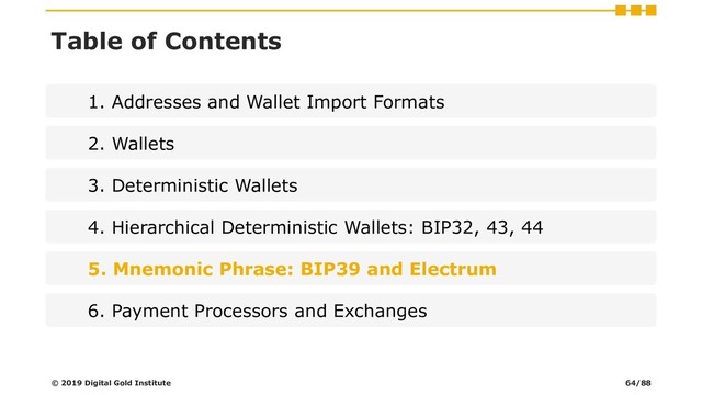 Table of Contents
1. Addresses and Wallet Import Formats
2. Wallets
3. Deterministic Wallets
4. Hierarchical Deterministic Wallets: BIP32, 43, 44
5. Mnemonic Phrase: BIP39 and Electrum
6. Payment Processors and Exchanges
© 2019 Digital Gold Institute 64/88
