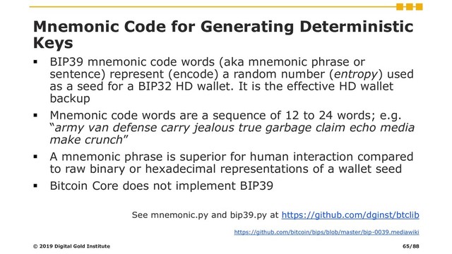 Mnemonic Code for Generating Deterministic
Keys
▪ BIP39 mnemonic code words (aka mnemonic phrase or
sentence) represent (encode) a random number (entropy) used
as a seed for a BIP32 HD wallet. It is the effective HD wallet
backup
▪ Mnemonic code words are a sequence of 12 to 24 words; e.g.
“army van defense carry jealous true garbage claim echo media
make crunch”
▪ A mnemonic phrase is superior for human interaction compared
to raw binary or hexadecimal representations of a wallet seed
▪ Bitcoin Core does not implement BIP39
See mnemonic.py and bip39.py at https://github.com/dginst/btclib
© 2019 Digital Gold Institute
https://github.com/bitcoin/bips/blob/master/bip-0039.mediawiki
65/88
