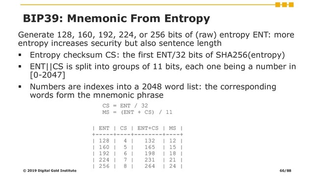 Generate 128, 160, 192, 224, or 256 bits of (raw) entropy ENT: more
entropy increases security but also sentence length
▪ Entropy checksum CS: the first ENT/32 bits of SHA256(entropy)
▪ ENT||CS is split into groups of 11 bits, each one being a number in
[0-2047]
▪ Numbers are indexes into a 2048 word list: the corresponding
words form the mnemonic phrase
CS = ENT / 32
MS = (ENT + CS) / 11
| ENT | CS | ENT+CS | MS |
+-----+----+--------+----+
| 128 | 4 | 132 | 12 |
| 160 | 5 | 165 | 15 |
| 192 | 6 | 198 | 18 |
| 224 | 7 | 231 | 21 |
| 256 | 8 | 264 | 24 |
© 2019 Digital Gold Institute
BIP39: Mnemonic From Entropy
66/88
