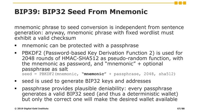 BIP39: BIP32 Seed From Mnemonic
mnemonic phrase to seed conversion is independent from sentence
generation: anyway, mnemonic phrase with fixed wordlist must
exhibit a valid checksum
▪ mnemonic can be protected with a passphrase
▪ PBKDF2 (Password-based Key Derivation Function 2) is used for
2048 rounds of HMAC-SHA512 as pseudo-random function, with
the mnemonic as password, and “mnemonic” + optional
passphrase as salt
seed = PBKDF2(mnemonic, “mnemonic” + passphrase, 2048, sha512)
▪ seed is used to generate BIP32 keys and addresses
▪ passphrase provides plausible deniability: every passphrase
generates a valid BIP32 seed (and thus a deterministic wallet)
but only the correct one will make the desired wallet available
© 2019 Digital Gold Institute 67/88
