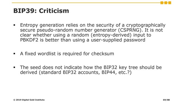 BIP39: Criticism
▪ Entropy generation relies on the security of a cryptographically
secure pseudo-random number generator (CSPRNG). It is not
clear whether using a random (entropy-derived) input to
PBKDF2 is better than using a user-supplied password
▪ A fixed wordlist is required for checksum
▪ The seed does not indicate how the BIP32 key tree should be
derived (standard BIP32 accounts, BIP44, etc.?)
© 2019 Digital Gold Institute 69/88
