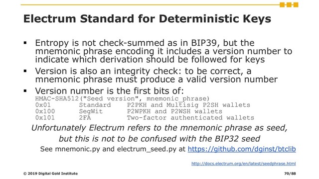 Electrum Standard for Deterministic Keys
▪ Entropy is not check-summed as in BIP39, but the
mnemonic phrase encoding it includes a version number to
indicate which derivation should be followed for keys
▪ Version is also an integrity check: to be correct, a
mnemonic phrase must produce a valid version number
▪ Version number is the first bits of:
HMAC-SHA512("Seed version", mnemonic_phrase)
0x01 Standard P2PKH and Multisig P2SH wallets
0x100 SegWit P2WPKH and P2WSH wallets
0x101 2FA Two-factor authenticated wallets
Unfortunately Electrum refers to the mnemonic phrase as seed,
but this is not to be confused with the BIP32 seed
See mnemonic.py and electrum_seed.py at https://github.com/dginst/btclib
© 2019 Digital Gold Institute
http://docs.electrum.org/en/latest/seedphrase.html
70/88
