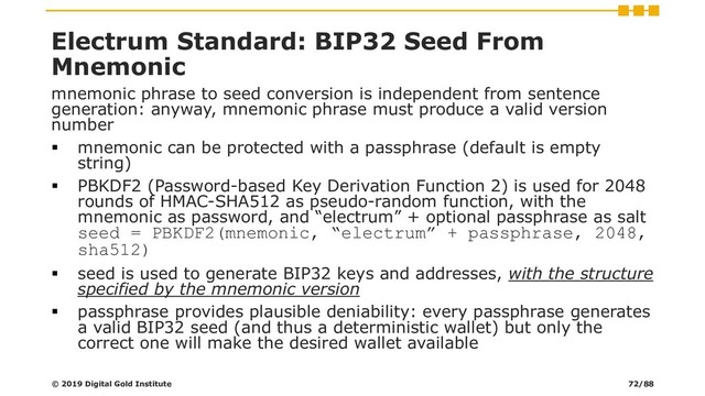 Electrum Standard: BIP32 Seed From
Mnemonic
mnemonic phrase to seed conversion is independent from sentence
generation: anyway, mnemonic phrase must produce a valid version
number
▪ mnemonic can be protected with a passphrase (default is empty
string)
▪ PBKDF2 (Password-based Key Derivation Function 2) is used for 2048
rounds of HMAC-SHA512 as pseudo-random function, with the
mnemonic as password, and “electrum” + optional passphrase as salt
seed = PBKDF2(mnemonic, “electrum” + passphrase, 2048,
sha512)
▪ seed is used to generate BIP32 keys and addresses, with the structure
specified by the mnemonic version
▪ passphrase provides plausible deniability: every passphrase generates
a valid BIP32 seed (and thus a deterministic wallet) but only the
correct one will make the desired wallet available
© 2019 Digital Gold Institute 72/88
